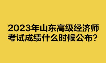 2023年山东高级经济师考试成绩什么时候公布？