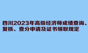 四川2023年高级经济师成绩查询、复核、查分申请及证书领取规定 四川2023年高级经济师成绩查询、复核、查分申请及证书领取规定