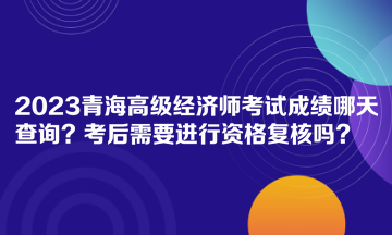 2023青海高级经济师考试成绩哪天查询？考后需要进行资格复核吗？