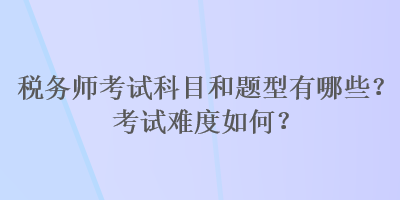 税务师考试科目和题型有哪些?考试难度如何? 税务师考试科目和题型有哪些?考试难度如何?