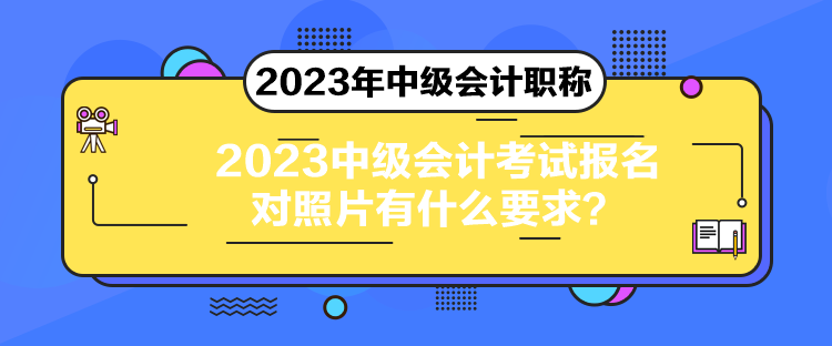 2023中级会计考试报名对照片有什么要求? 2023中级会计考试报名对照片有什么要求?