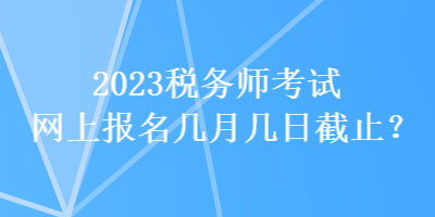2023税务师考试网上报名几月几日截止? 2023税务师考试网上报名几月几日截止?
