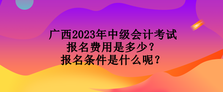广西2023年中级会计考试报名费用是多少?报名条件是什么呢? 广西2023年中级会计考试报名费用是多少?报名条件是什么呢?