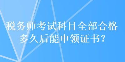 税务师考试科目全部合格多久后能申领证书? 税务师考试科目全部合格多久后能申领证书?