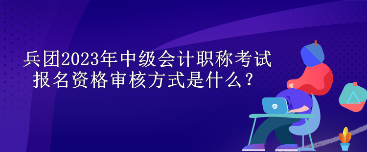 兵团2023年中级会计职称考试报名资格审核方式是什么？