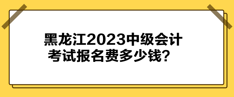 黑龙江2023中级会计考试报名费多少钱? 黑龙江2023中级会计考试报名费多少钱?