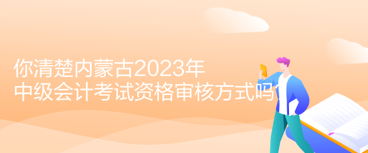 你清楚内蒙古2023年中级会计考试资格审核方式吗？