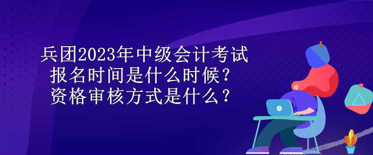 兵团2023年中级会计考试报名时间是什么时候？资格审核方式是什么？