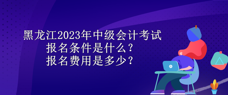 黑龙江2023年中级会计考试报名条件是什么？报名费用是多少？