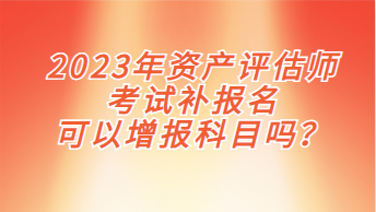 2023年资产评估师考试补报名可以增报科目吗？
