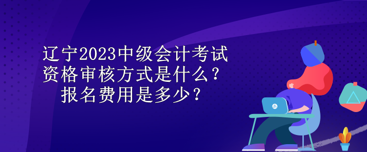 辽宁2023中级会计考试资格审核方式是什么？报名费用是多少？