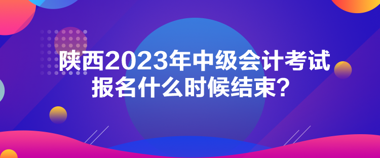 陕西2023年中级会计考试报名什么时候结束? 陕西2023年中级会计考试报名什么时候结束?