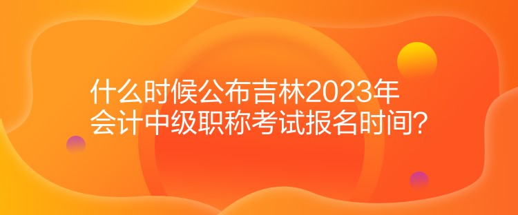 什么时候公布吉林2023年会计中级职称考试报名时间？