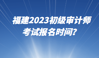 福建2023初级审计师考试报名时间? 福建2023初级审计师考试报名时间?