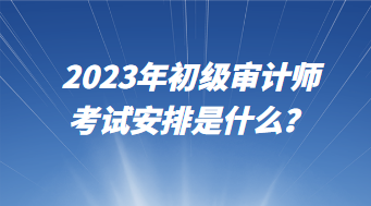2023年初级审计师考试安排是什么? 2023年初级审计师考试安排是什么?