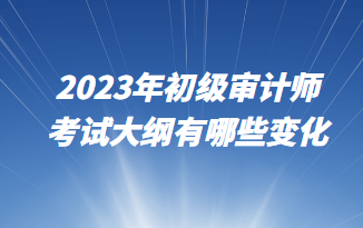 2023年初级审计师考试大纲有哪些变化 2023年初级审计师考试大纲有哪些变化