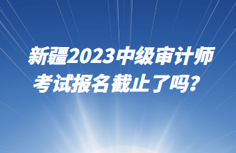 新疆2023中级审计师考试报名截止了吗？