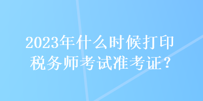 2023年什么时候打印税务师考试准考证? 2023年什么时候打印税务师考试准考证?