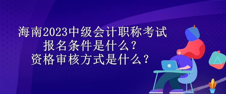 海南2023中级会计职称考试报名条件是什么？资格审核方式是什么？