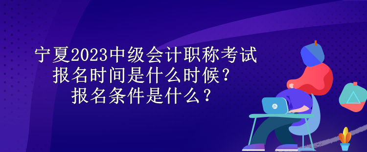 宁夏2023中级会计职称考试报名时间是什么时候？报名条件是什么？