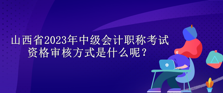 山西省2023年中级会计职称考试资格审核方式是什么呢？