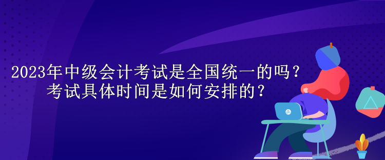 2023年中级会计考试是全国统一的吗?考试具体时间是如何安排的? 2023年中级会计考试是全国统一的吗?考试具体时间是如何安排的?