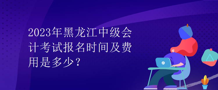 2023年黑龙江中级会计考试报名时间及费用是多少？