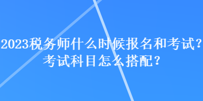 2023税务师什么时候报名和考试?考试科目怎么搭配? 2023税务师什么时候报名和考试?考试科目怎么搭配?