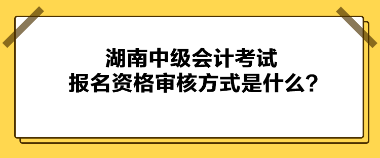 湖南中级会计考试报名资格审核方式是什么? 湖南中级会计考试报名资格审核方式是什么?