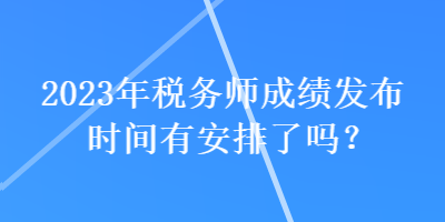 2023年税务师成绩发布时间有安排了吗？