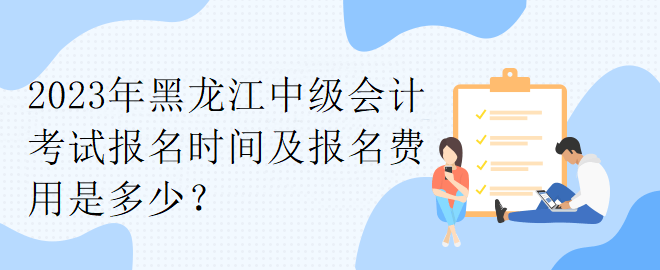2023年黑龙江中级会计考试报名时间及报名费用是多少? 2023年黑龙江中级会计考试报名时间及报名费用是多少?