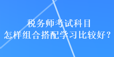 税务师考试科目怎样组合搭配学习比较好？