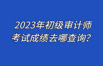 2023年初级审计师考试成绩去哪查询？