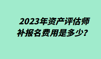 2023年资产评估师补报名费用是多少? 2023年资产评估师补报名费用是多少?
