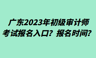 广东2023年初级审计师考试报名入口?报名时间? 广东2023年初级审计师考试报名入口?报名时间?