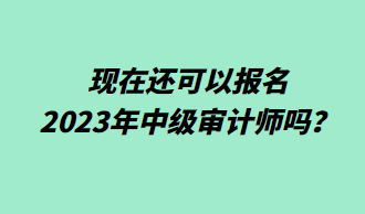 现在还可以报名2023年中级审计师吗? 现在还可以报名2023年中级审计师吗?