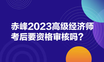 赤峰2023高级经济师考后要资格审核吗? 赤峰2023高级经济师考后要资格审核吗?