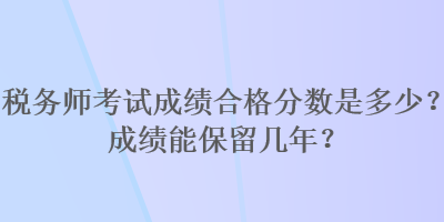 税务师考试成绩合格分数是多少？成绩能保留几年？