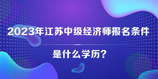 2023年江苏中级经济师报名条件是什么学历? 2023年江苏中级经济师报名条件是什么学历?