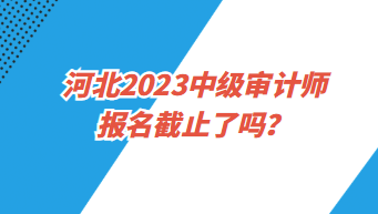 河北2023中级审计师报名截止了吗？