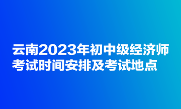云南2023年初中级经济师考试时间安排及考试地点 云南2023年初中级经济师考试时间安排及考试地点