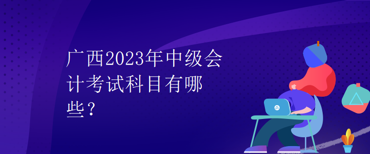 广西2023年中级会计考试科目有哪些? 广西2023年中级会计考试科目有哪些?