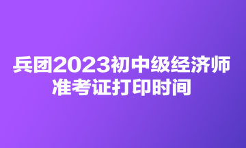 兵团2023初中级经济师准考证打印时间 兵团2023初中级经济师准考证打印时间