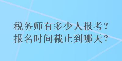 税务师有多少人报考？报名时间截止到哪天？