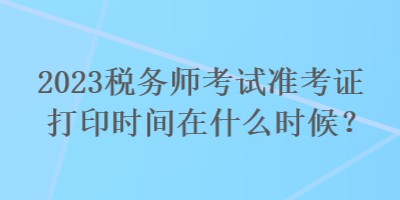 2023税务师考试准考证打印时间在什么时候？