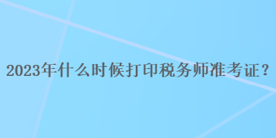 2023年什么时候打印税务师准考证？