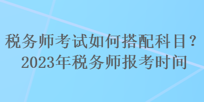 税务师考试如何搭配科目？2023年税务师报考时间