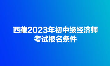西藏2023年初中级经济师考试报名条件 西藏2023年初中级经济师考试报名条件