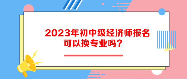 2023年初中级经济师报名可以换专业吗？