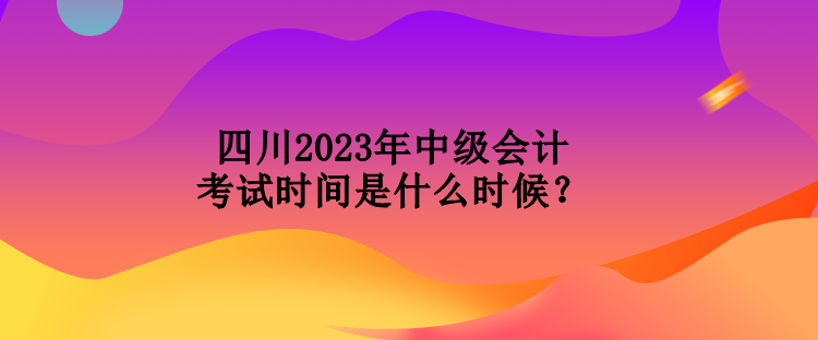 四川2023年中级会计考试时间是什么时候？